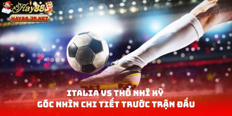Italia vs Thổ Nhĩ Kỳ - Góc nhìn chi tiết trước trận đấu
